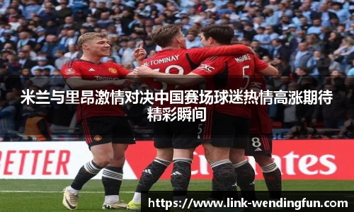 米兰与里昂激情对决中国赛场球迷热情高涨期待精彩瞬间
