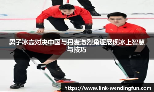 男子冰壶对决中国与丹麦激烈角逐展现冰上智慧与技巧