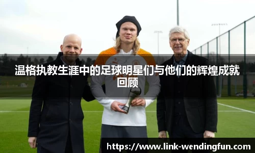 温格执教生涯中的足球明星们与他们的辉煌成就回顾