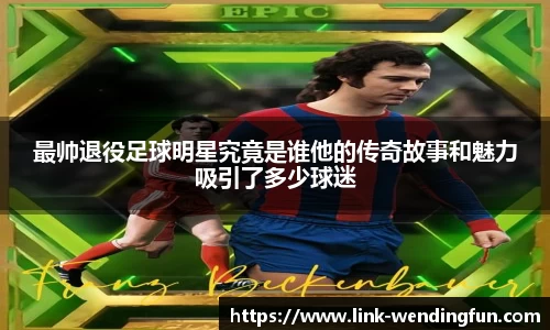 最帅退役足球明星究竟是谁他的传奇故事和魅力吸引了多少球迷
