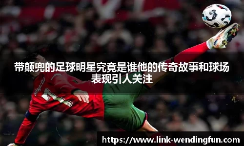 带颠兜的足球明星究竟是谁他的传奇故事和球场表现引人关注