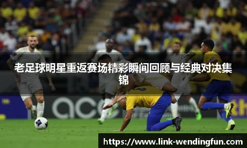 老足球明星重返赛场精彩瞬间回顾与经典对决集锦